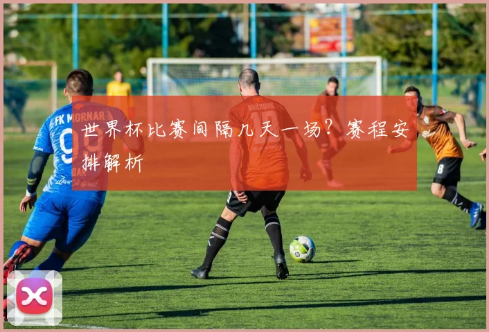 世界杯比赛间隔几天一场？赛程安排解析